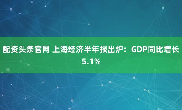 配资头条官网 上海经济半年报出炉：GDP同比增长5.1%