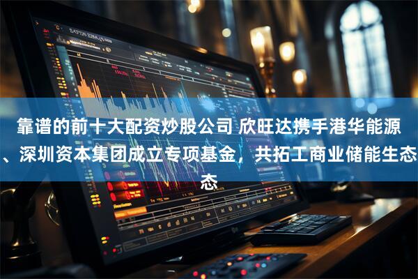 靠谱的前十大配资炒股公司 欣旺达携手港华能源、深圳资本集团成立专项基金，共拓工商业储能生态