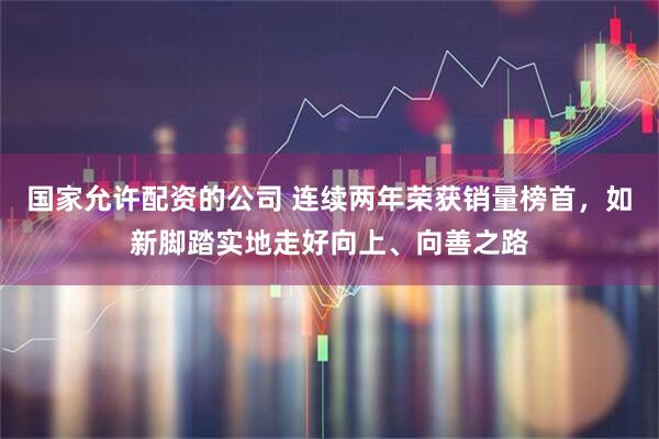 国家允许配资的公司 连续两年荣获销量榜首，如新脚踏实地走好向上、向善之路
