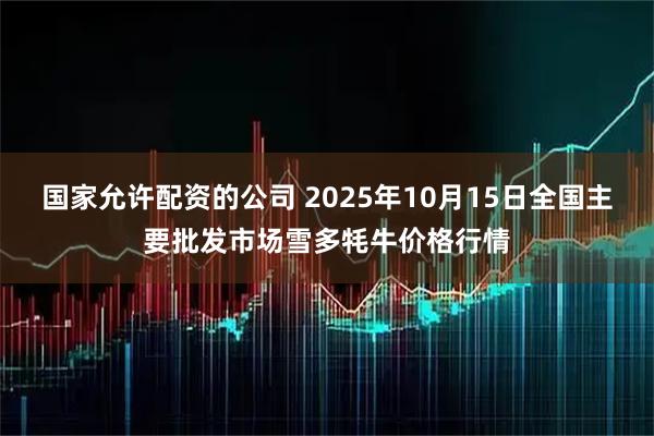 国家允许配资的公司 2025年10月15日全国主要批发市场雪多牦牛价格行情