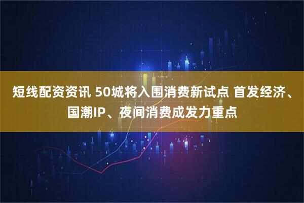 短线配资资讯 50城将入围消费新试点 首发经济、国潮IP、夜间消费成发力重点