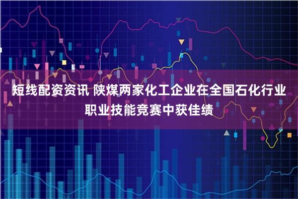 短线配资资讯 陕煤两家化工企业在全国石化行业职业技能竞赛中获佳绩