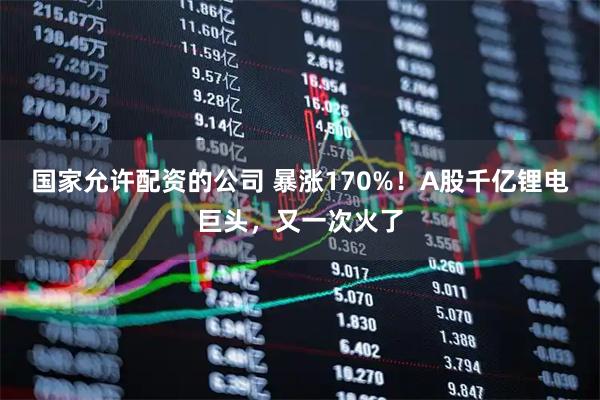 国家允许配资的公司 暴涨170%！A股千亿锂电巨头，又一次火了
