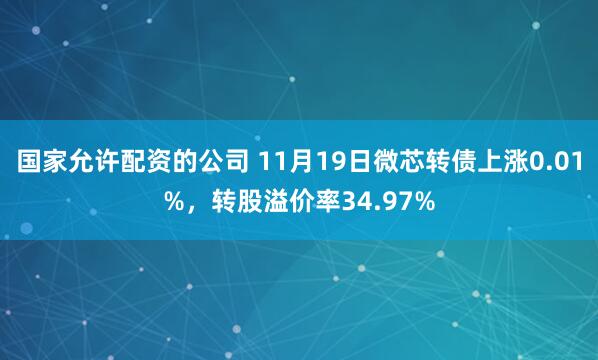 国家允许配资的公司 11月19日微芯转债上涨0.01%，转股溢价率34.97%