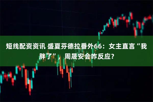 短线配资资讯 盛夏芬德拉番外66：女主直言“我胖了”，周晟安会咋反应？