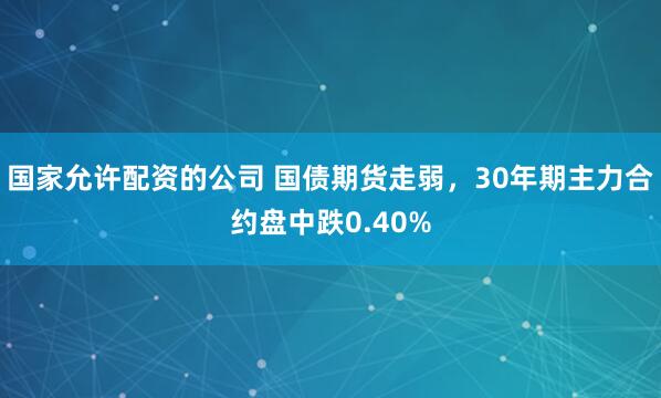 国家允许配资的公司 国债期货走弱，30年期主力合约盘中跌0.40%